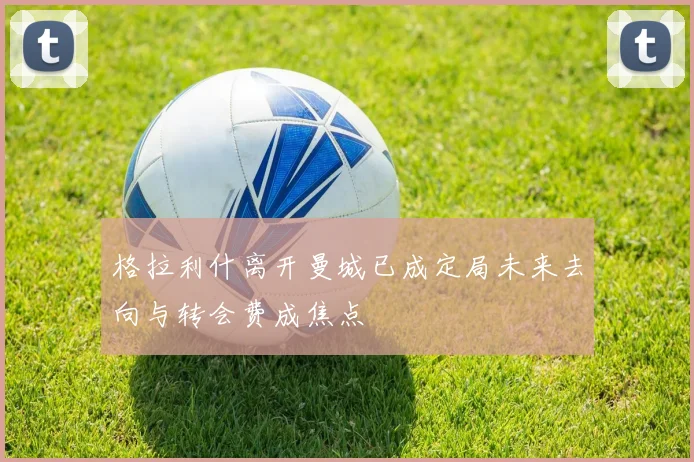 格拉利什离开曼城已成定局未来去向与转会费成焦点