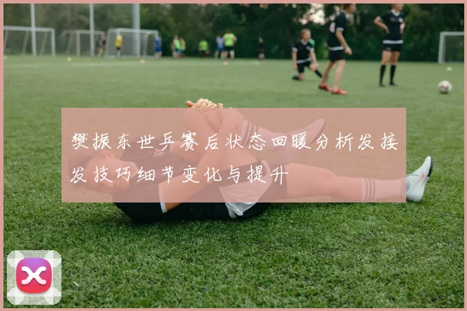 樊振东世乒赛后状态回暖分析发接发技巧细节变化与提升