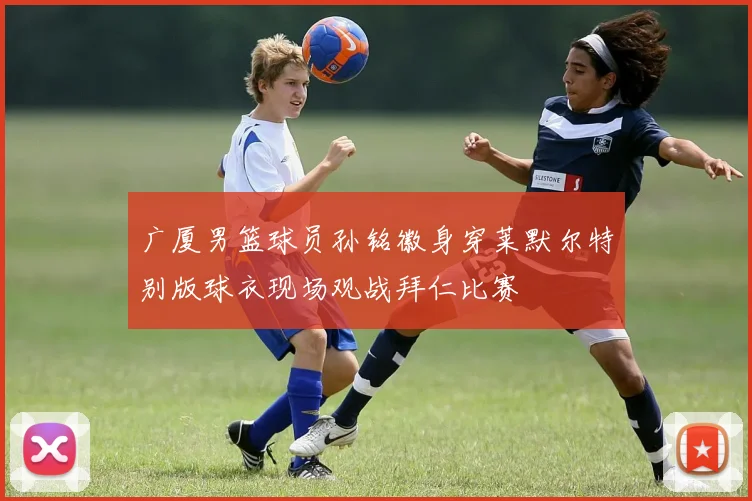广厦男篮球员孙铭徽身穿莱默尔特别版球衣现场观战拜仁比赛