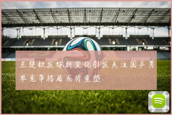 王楚钦发球新变化引发关注国乒男单竞争格局或将重塑