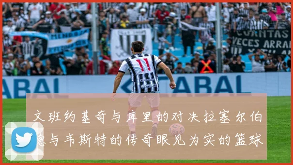 文班约基奇与库里的对决拉塞尔伯德与韦斯特的传奇眼见为实的篮球盛宴