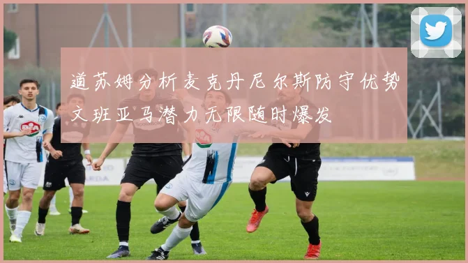 道苏姆分析麦克丹尼尔斯防守优势文班亚马潜力无限随时爆发