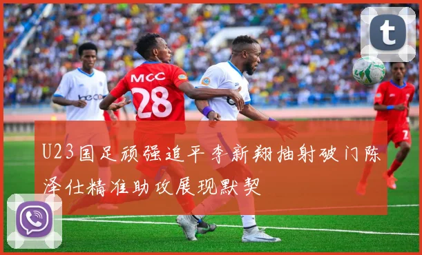 U23国足顽强追平李新翔抽射破门陈泽仕精准助攻展现默契