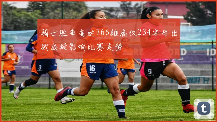 骑士胜率高达766雄鹿仅234字母出战成疑影响比赛走势